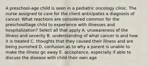 A preschool-age child is seen in a pediatric oncology clinic. The nurse assigned to care for the client anticipates a diagnosis of cancer. What reactions are considered common for the preschool0age child to experience with illnesses and hospitalization? Select all that apply A. unawareness of the illness and severity B. understanding of what cancer is and how it is treated C. thoughts that they caused their illness and are being punished D. confusion as to why a parent is unable to make the illness go away E. acceptance, especially if able to discuss the disease with child their own age