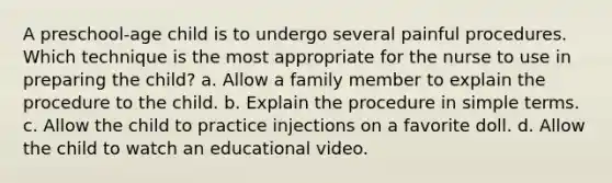 A preschool-age child is to undergo several painful procedures. Which technique is the most appropriate for the nurse to use in preparing the child? a. Allow a family member to explain the procedure to the child. b. Explain the procedure in simple terms. c. Allow the child to practice injections on a favorite doll. d. Allow the child to watch an educational video.