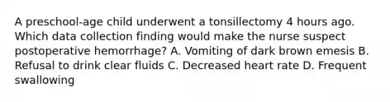 A preschool-age child underwent a tonsillectomy 4 hours ago. Which data collection finding would make the nurse suspect postoperative hemorrhage? A. Vomiting of dark brown emesis B. Refusal to drink clear fluids C. Decreased heart rate D. Frequent swallowing