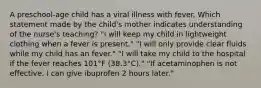 A preschool-age child has a viral illness with fever. Which statement made by the child's mother indicates understanding of the nurse's teaching? "I will keep my child in lightweight clothing when a fever is present." "I will only provide clear fluids while my child has an fever." "I will take my child to the hospital if the fever reaches 101°F (38.3°C)." "If acetaminophen is not effective, I can give ibuprofen 2 hours later."