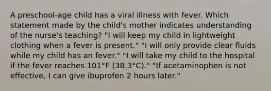 A preschool-age child has a viral illness with fever. Which statement made by the child's mother indicates understanding of the nurse's teaching? "I will keep my child in lightweight clothing when a fever is present." "I will only provide clear fluids while my child has an fever." "I will take my child to the hospital if the fever reaches 101°F (38.3°C)." "If acetaminophen is not effective, I can give ibuprofen 2 hours later."