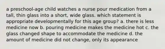 a preschool-age child watches a nurse pour medication from a tall, thin glass into a short, wide glass. which statement is appropriate developmentally for this age group? a. there is less medicine now b. pouring medicine makes the medicine hot c. the glass changed shape to accommodate the medicine d. the amount of medicine did not change, only its appearance