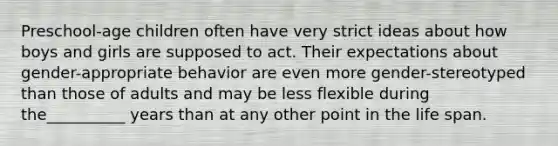 Preschool-age children often have very strict ideas about how boys and girls are supposed to act. Their expectations about gender-appropriate behavior are even more gender-stereotyped than those of adults and may be less flexible during the__________ years than at any other point in the life span.