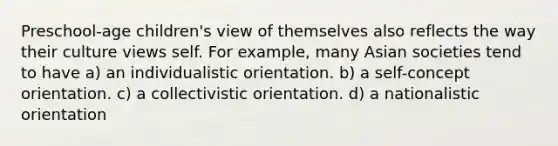 Preschool-age children's view of themselves also reflects the way their culture views self. For example, many Asian societies tend to have a) an individualistic orientation. b) a self-concept orientation. c) a collectivistic orientation. d) a nationalistic orientation