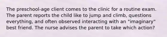 The preschool-age client comes to the clinic for a routine exam. The parent reports the child like to jump and climb, questions everything, and often observed interacting with an "imaginary" best friend. The nurse advises the parent to take which action?