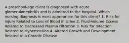 A preschool-age client is diagnosed with acute glomerulonephritis and is admitted to the hospital. Which nursing diagnosis is most appropriate for this client? 1. Risk for Injury Related to Loss of Blood in Urine 2. Fluid-Volume Excess Related to Decreased Plasma Filtration 3. Risk for Infection Related to Hypertension 4. Altered Growth and Development Related to a Chronic Disease