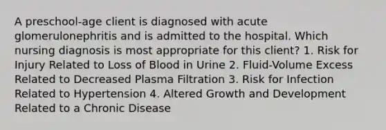 A preschool-age client is diagnosed with acute glomerulonephritis and is admitted to the hospital. Which nursing diagnosis is most appropriate for this client? 1. Risk for Injury Related to Loss of Blood in Urine 2. Fluid-Volume Excess Related to Decreased Plasma Filtration 3. Risk for Infection Related to Hypertension 4. Altered Growth and Development Related to a Chronic Disease