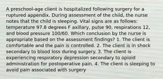 A preschool-age client is hospitalized following surgery for a ruptured appendix. During assessment of the child, the nurse notes that the child is sleeping. Vital signs are as follows: temperature 97.8 degrees F axillary, pulse 90, respirations 12, and blood pressure 100/60. Which conclusion by the nurse is appropriate based on the assessment findings? 1. The client is comfortable and the pain is controlled. 2. The client is in shock secondary to blood loss during surgery. 3. The client is experiencing respiratory depression secondary to opioid administration for postoperative pain. 4. The client is sleeping to avoid pain associated with surgery