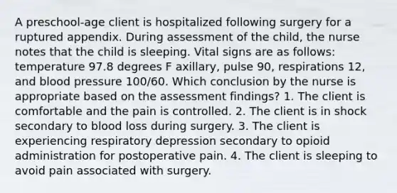 A preschool-age client is hospitalized following surgery for a ruptured appendix. During assessment of the child, the nurse notes that the child is sleeping. Vital signs are as follows: temperature 97.8 degrees F axillary, pulse 90, respirations 12, and blood pressure 100/60. Which conclusion by the nurse is appropriate based on the assessment findings? 1. The client is comfortable and the pain is controlled. 2. The client is in shock secondary to blood loss during surgery. 3. The client is experiencing respiratory depression secondary to opioid administration for postoperative pain. 4. The client is sleeping to avoid pain associated with surgery.