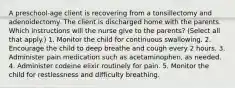 A preschool-age client is recovering from a tonsillectomy and adenoidectomy. The client is discharged home with the parents. Which instructions will the nurse give to the parents? (Select all that apply.) 1. Monitor the child for continuous swallowing. 2. Encourage the child to deep breathe and cough every 2 hours. 3. Administer pain medication such as acetaminophen, as needed. 4. Administer codeine elixir routinely for pain. 5. Monitor the child for restlessness and difficulty breathing.