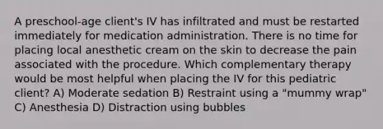 A preschool-age client's IV has infiltrated and must be restarted immediately for medication administration. There is no time for placing local anesthetic cream on the skin to decrease the pain associated with the procedure. Which complementary therapy would be most helpful when placing the IV for this pediatric client? A) Moderate sedation B) Restraint using a "mummy wrap" C) Anesthesia D) Distraction using bubbles