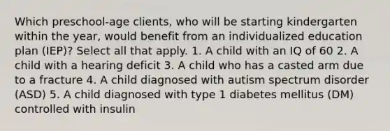 Which preschool-age clients, who will be starting kindergarten within the year, would benefit from an individualized education plan (IEP)? Select all that apply. 1. A child with an IQ of 60 2. A child with a hearing deficit 3. A child who has a casted arm due to a fracture 4. A child diagnosed with autism spectrum disorder (ASD) 5. A child diagnosed with type 1 diabetes mellitus (DM) controlled with insulin