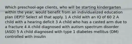 Which preschool-age clients, who will be starting kindergarten within the year, would benefit from an individualized education plan (IEP)? Select all that apply. 1 A child with an IQ of 60 2 A child with a hearing deficit 3 A child who has a casted arm due to a fracture 4 A child diagnosed with autism spectrum disorder (ASD) 5 A child diagnosed with type 1 diabetes mellitus (DM) controlled with insulin