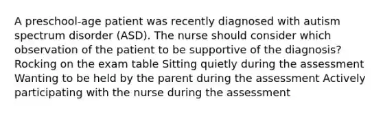 A preschool-age patient was recently diagnosed with autism spectrum disorder (ASD). The nurse should consider which observation of the patient to be supportive of the diagnosis? Rocking on the exam table Sitting quietly during the assessment Wanting to be held by the parent during the assessment Actively participating with the nurse during the assessment