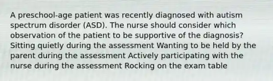 A preschool-age patient was recently diagnosed with autism spectrum disorder (ASD). The nurse should consider which observation of the patient to be supportive of the diagnosis? Sitting quietly during the assessment Wanting to be held by the parent during the assessment Actively participating with the nurse during the assessment Rocking on the exam table