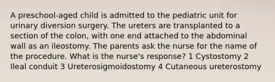 A preschool-aged child is admitted to the pediatric unit for urinary diversion surgery. The ureters are transplanted to a section of the colon, with one end attached to the abdominal wall as an ileostomy. The parents ask the nurse for the name of the procedure. What is the nurse's response? 1 Cystostomy 2 Ileal conduit 3 Ureterosigmoidostomy 4 Cutaneous ureterostomy