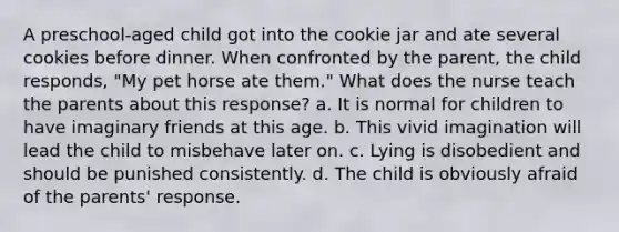 A preschool-aged child got into the cookie jar and ate several cookies before dinner. When confronted by the parent, the child responds, "My pet horse ate them." What does the nurse teach the parents about this response? a. It is normal for children to have imaginary friends at this age. b. This vivid imagination will lead the child to misbehave later on. c. Lying is disobedient and should be punished consistently. d. The child is obviously afraid of the parents' response.