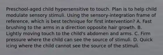 Preschool-aged child hypersensitive to touch. Plan is to help child modulate sensory stimuli. Using the sensory-integration frame of reference, which is best technique for first intervention? A. Fast brushing to the arms in a direction opposite hair growth. B. Lightly moving touch to the child's abdomen and arms. C. Firm pressure where the child can see the source of stimuli. D. Quick icing where the child cannot see the source of the stimuli.