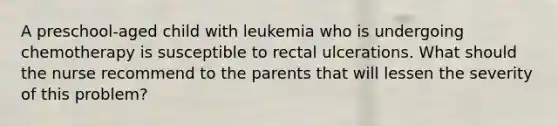 A preschool-aged child with leukemia who is undergoing chemotherapy is susceptible to rectal ulcerations. What should the nurse recommend to the parents that will lessen the severity of this problem?