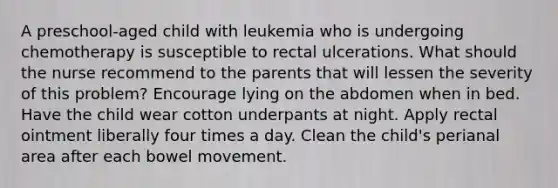 A preschool-aged child with leukemia who is undergoing chemotherapy is susceptible to rectal ulcerations. What should the nurse recommend to the parents that will lessen the severity of this problem? Encourage lying on the abdomen when in bed. Have the child wear cotton underpants at night. Apply rectal ointment liberally four times a day. Clean the child's perianal area after each bowel movement.