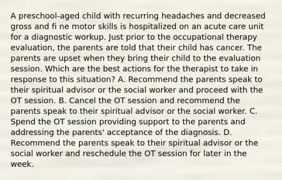 A preschool-aged child with recurring headaches and decreased gross and fi ne motor skills is hospitalized on an acute care unit for a diagnostic workup. Just prior to the occupational therapy evaluation, the parents are told that their child has cancer. The parents are upset when they bring their child to the evaluation session. Which are the best actions for the therapist to take in response to this situation? A. Recommend the parents speak to their spiritual advisor or the social worker and proceed with the OT session. B. Cancel the OT session and recommend the parents speak to their spiritual advisor or the social worker. C. Spend the OT session providing support to the parents and addressing the parents' acceptance of the diagnosis. D. Recommend the parents speak to their spiritual advisor or the social worker and reschedule the OT session for later in the week.