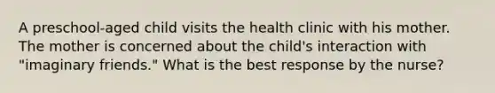 A preschool-aged child visits the health clinic with his mother. The mother is concerned about the child's interaction with "imaginary friends." What is the best response by the nurse?