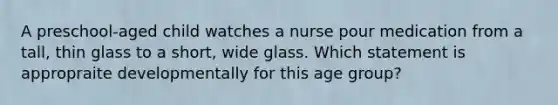 A preschool-aged child watches a nurse pour medication from a tall, thin glass to a short, wide glass. Which statement is appropraite developmentally for this age group?