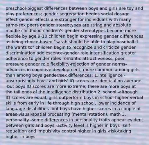 preschool-biggest differences between boys and girls are toy and play preferences; gender segregation begins social dosage effect-gender effects are stronger for individuals with many same-sex peers gender stereotypes are string and absolute middle childhood-children's gender stereotypes become more flexible by age 9-10 children begin expressing gender differences as being choice-based "sarah should be able to play baseball if she wants to" children begin to recognize and criticize gender discrimination adolescence-gender role intensification greater adherence to gender roles-romantic attractiveness, peer pressure gender role flexibility-rejection of gender norms-advances in cognitive development; more common among girls than among boys gender/sex differences: 1.intelligence -unsurprisingly boys' and girls' IQ scores are identical on average -but boys IQ scores are more extreme; there are more boys at the tail ends of the intelligence distribution 2. school -although IQ scores are equal, girls outperform boys in school-higher verbal skills from early in life through high school, lower incidence of language disabilities -but boys have higher scores in a couple of areas-visual/spatial processing (mental rotation), math 3. personality -some differences in personality traits appear evident between girls and boys -activity level is higher in boys -self-regualtion and impulsivity control higher in girls -risk-taking higher in boys