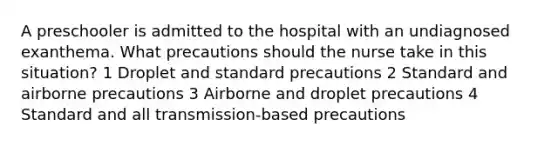 A preschooler is admitted to the hospital with an undiagnosed exanthema. What precautions should the nurse take in this situation? 1 Droplet and standard precautions 2 Standard and airborne precautions 3 Airborne and droplet precautions 4 Standard and all transmission-based precautions