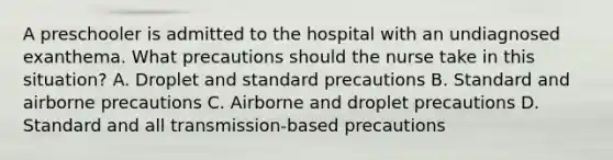 A preschooler is admitted to the hospital with an undiagnosed exanthema. What precautions should the nurse take in this situation? A. Droplet and standard precautions B. Standard and airborne precautions C. Airborne and droplet precautions D. Standard and all transmission-based precautions