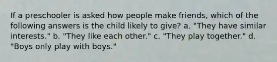 If a preschooler is asked how people make friends, which of the following answers is the child likely to give? a. "They have similar interests." b. "They like each other." c. "They play together." d. "Boys only play with boys."