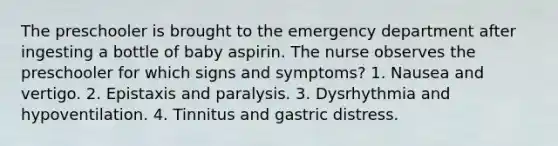 The preschooler is brought to the emergency department after ingesting a bottle of baby aspirin. The nurse observes the preschooler for which signs and symptoms? 1. Nausea and vertigo. 2. Epistaxis and paralysis. 3. Dysrhythmia and hypoventilation. 4. Tinnitus and gastric distress.