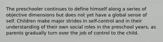 The preschooler continues to define himself along a series of objective dimensions but does not yet have a global sense of self. Children make major strides in self-control and in their understanding of their own social roles in the preschool years, as parents gradually turn over the job of control to the child.