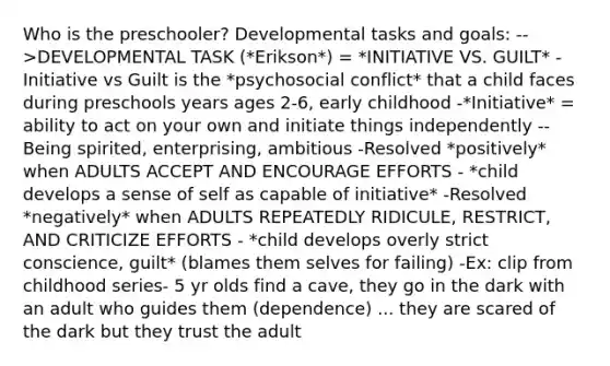 Who is the preschooler? Developmental tasks and goals: -->DEVELOPMENTAL TASK (*Erikson*) = *INITIATIVE VS. GUILT* -Initiative vs Guilt is the *psychosocial conflict* that a child faces during preschools years ages 2-6, early childhood -*Initiative* = ability to act on your own and initiate things independently --Being spirited, enterprising, ambitious -Resolved *positively* when ADULTS ACCEPT AND ENCOURAGE EFFORTS - *child develops a sense of self as capable of initiative* -Resolved *negatively* when ADULTS REPEATEDLY RIDICULE, RESTRICT, AND CRITICIZE EFFORTS - *child develops overly strict conscience, guilt* (blames them selves for failing) -Ex: clip from childhood series- 5 yr olds find a cave, they go in the dark with an adult who guides them (dependence) ... they are scared of the dark but they trust the adult