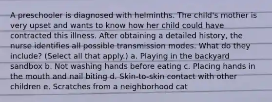 A preschooler is diagnosed with helminths. The child's mother is very upset and wants to know how her child could have contracted this illness. After obtaining a detailed history, the nurse identifies all possible transmission modes. What do they include? (Select all that apply.) a. Playing in the backyard sandbox b. Not washing hands before eating c. Placing hands in the mouth and nail biting d. Skin-to-skin contact with other children e. Scratches from a neighborhood cat