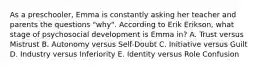 As a preschooler, Emma is constantly asking her teacher and parents the questions "why". According to Erik Erikson, what stage of psychosocial development is Emma in? A. Trust versus Mistrust B. Autonomy versus Self-Doubt C. Initiative versus Guilt D. Industry versus Inferiority E. Identity versus Role Confusion