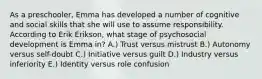 As a preschooler, Emma has developed a number of cognitive and social skills that she will use to assume responsibility. According to Erik Erikson, what stage of psychosocial development is Emma in? A.) Trust versus mistrust B.) Autonomy versus self-doubt C.) Initiative versus guilt D.) Industry versus inferiority E.) Identity versus role confusion