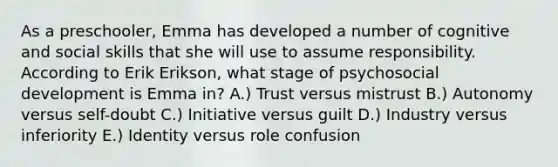 As a preschooler, Emma has developed a number of cognitive and social skills that she will use to assume responsibility. According to Erik Erikson, what stage of psychosocial development is Emma in? A.) Trust versus mistrust B.) Autonomy versus self-doubt C.) Initiative versus guilt D.) Industry versus inferiority E.) Identity versus role confusion