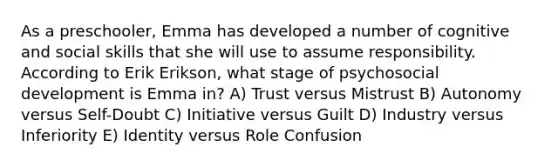 As a preschooler, Emma has developed a number of cognitive and social skills that she will use to assume responsibility. According to Erik Erikson, what stage of psychosocial development is Emma in? A) Trust versus Mistrust B) Autonomy versus Self-Doubt C) Initiative versus Guilt D) Industry versus Inferiority E) Identity versus Role Confusion
