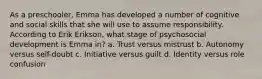 As a preschooler, Emma has developed a number of cognitive and social skills that she will use to assume responsibility. According to Erik Erikson, what stage of psychosocial development is Emma in? a. Trust versus mistrust b. Autonomy versus self-doubt c. Initiative versus guilt d. Identity versus role confusion