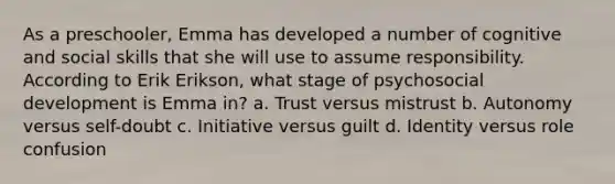 As a preschooler, Emma has developed a number of cognitive and social skills that she will use to assume responsibility. According to Erik Erikson, what stage of psychosocial development is Emma in? a. Trust versus mistrust b. Autonomy versus self-doubt c. Initiative versus guilt d. Identity versus role confusion