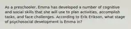 As a preschooler, Emma has developed a number of cognitive and social skills that she will use to plan activities, accomplish tasks, and face challenges. According to Erik Erikson, what stage of psychosocial development is Emma in?