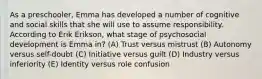As a preschooler, Emma has developed a number of cognitive and social skills that she will use to assume responsibility. According to Erik Erikson, what stage of psychosocial development is Emma in? (A) Trust versus mistrust (B) Autonomy versus self-doubt (C) Initiative versus guilt (D) Industry versus inferiority (E) Identity versus role confusion
