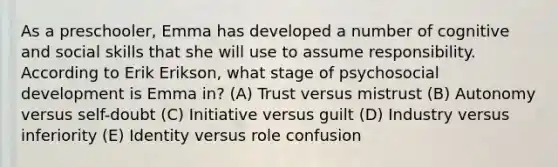 As a preschooler, Emma has developed a number of cognitive and social skills that she will use to assume responsibility. According to Erik Erikson, what stage of psychosocial development is Emma in? (A) Trust versus mistrust (B) Autonomy versus self-doubt (C) Initiative versus guilt (D) Industry versus inferiority (E) Identity versus role confusion