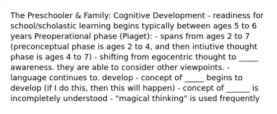 The Preschooler & Family: Cognitive Development - readiness for school/scholastic learning begins typically between ages 5 to 6 years Preoperational phase (Piaget): - spans from ages 2 to 7 (preconceptual phase is ages 2 to 4, and then intiutive thought phase is ages 4 to 7) - shifting from egocentric thought to _____ awareness. they are able to consider other viewpoints. - language continues to. develop - concept of _____ begins to develop (if I do this, then this will happen) - concept of ______ is incompletely understood - "magical thinking" is used frequently