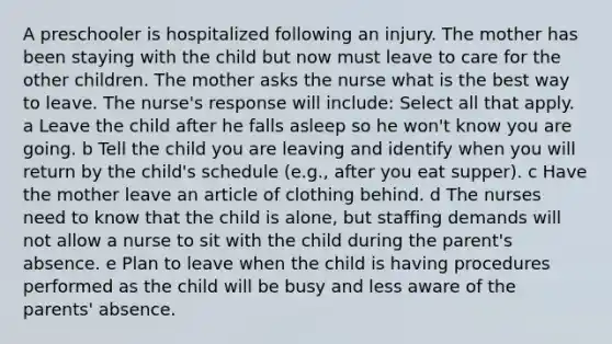 A preschooler is hospitalized following an injury. The mother has been staying with the child but now must leave to care for the other children. The mother asks the nurse what is the best way to leave. The nurse's response will include: Select all that apply. a Leave the child after he falls asleep so he won't know you are going. b Tell the child you are leaving and identify when you will return by the child's schedule (e.g., after you eat supper). c Have the mother leave an article of clothing behind. d The nurses need to know that the child is alone, but staffing demands will not allow a nurse to sit with the child during the parent's absence. e Plan to leave when the child is having procedures performed as the child will be busy and less aware of the parents' absence.