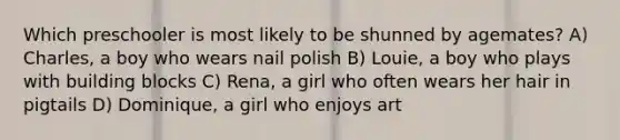 Which preschooler is most likely to be shunned by agemates? A) Charles, a boy who wears nail polish B) Louie, a boy who plays with building blocks C) Rena, a girl who often wears her hair in pigtails D) Dominique, a girl who enjoys art