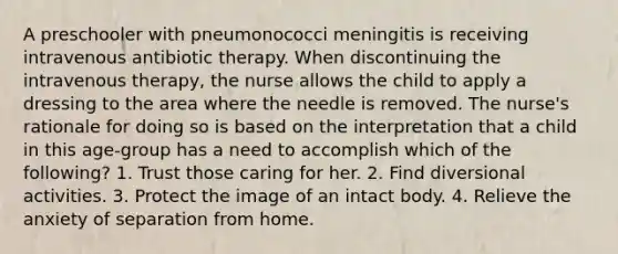 A preschooler with pneumonococci meningitis is receiving intravenous antibiotic therapy. When discontinuing the intravenous therapy, the nurse allows the child to apply a dressing to the area where the needle is removed. The nurse's rationale for doing so is based on the interpretation that a child in this age-group has a need to accomplish which of the following? 1. Trust those caring for her. 2. Find diversional activities. 3. Protect the image of an intact body. 4. Relieve the anxiety of separation from home.