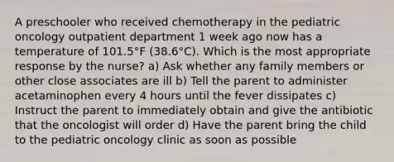 A preschooler who received chemotherapy in the pediatric oncology outpatient department 1 week ago now has a temperature of 101.5°F (38.6°C). Which is the most appropriate response by the nurse? a) Ask whether any family members or other close associates are ill b) Tell the parent to administer acetaminophen every 4 hours until the fever dissipates c) Instruct the parent to immediately obtain and give the antibiotic that the oncologist will order d) Have the parent bring the child to the pediatric oncology clinic as soon as possible