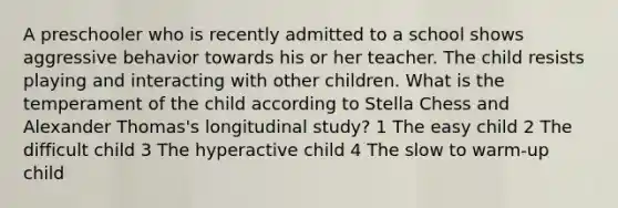 A preschooler who is recently admitted to a school shows aggressive behavior towards his or her teacher. The child resists playing and interacting with other children. What is the temperament of the child according to Stella Chess and Alexander Thomas's longitudinal study? 1 The easy child 2 The difficult child 3 The hyperactive child 4 The slow to warm-up child